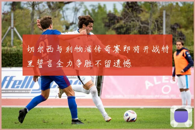 切尔西与利物浦传奇赛即将开战特里誓言全力争胜不留遗憾