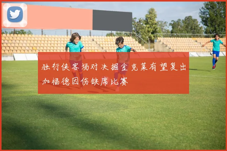 独行侠客场对决掘金克莱有望复出加福德因伤缺席比赛