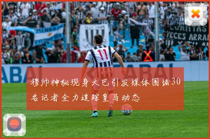 穆帅神秘现身大巴引发媒体围堵30名记者全力追踪皇马动态