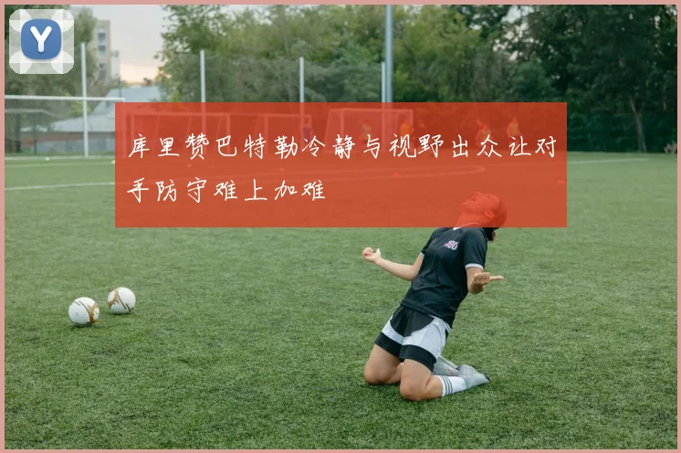 库里赞巴特勒冷静与视野出众让对手防守难上加难