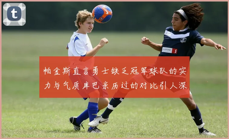 帕金斯直言勇士缺乏冠军球队的实力与气质库巴亲历过的对比引人深思