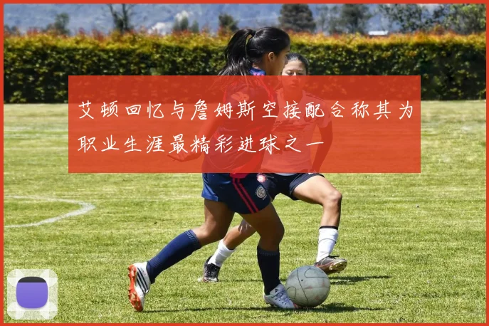 艾顿回忆与詹姆斯空接配合称其为职业生涯最精彩进球之一