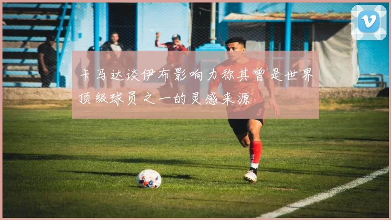 卡马达谈伊布影响力称其曾是世界顶级球员之一的灵感来源