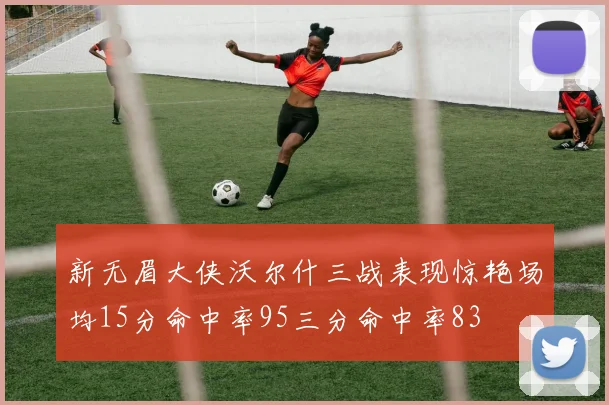 新无眉大侠沃尔什三战表现惊艳场均15分命中率95三分命中率83
