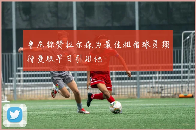 鲁尼称赞拉尔森为最佳租借球员期待曼联早日引进他