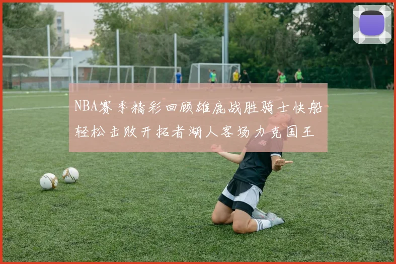 NBA赛季精彩回顾雄鹿战胜骑士快船轻松击败开拓者湖人客场力克国王