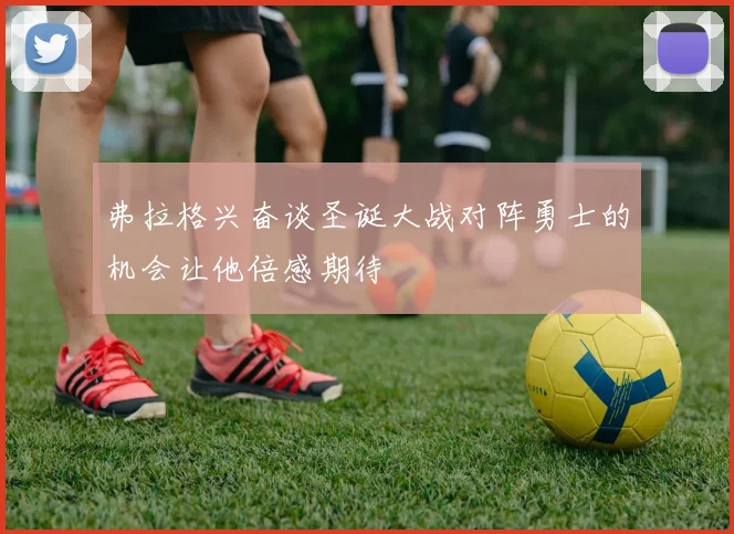 弗拉格兴奋谈圣诞大战对阵勇士的机会让他倍感期待