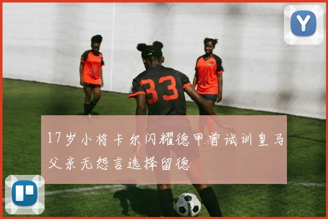 17岁小将卡尔闪耀德甲曾试训皇马父亲无怨言选择留德