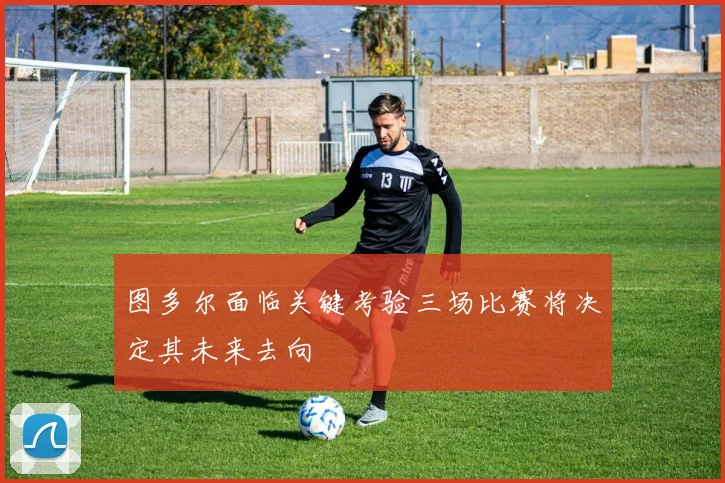 图多尔面临关键考验三场比赛将决定其未来去向