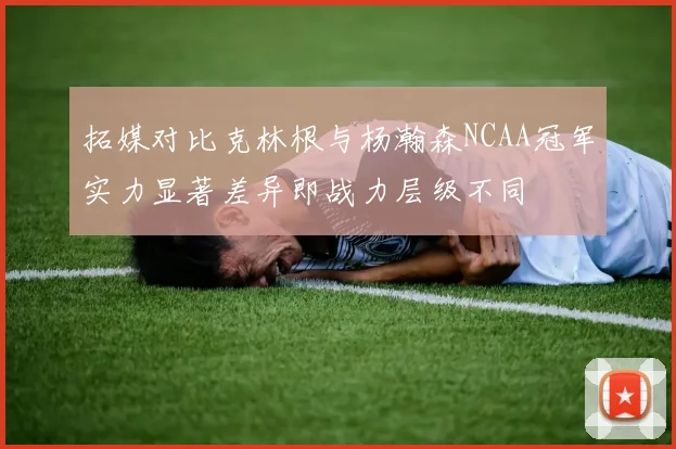拓媒对比克林根与杨瀚森NCAA冠军实力显著差异即战力层级不同