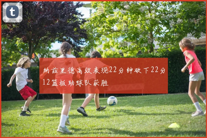 纳兹里德高效表现22分钟砍下22分12篮板助球队获胜