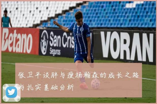 张卫平谈胖与瘦杨瀚森的成长之路与扎实基础分析