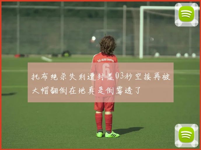 托布绝杀失利遭封盖03秒空接再被大帽翻倒在地真是倒霉透了