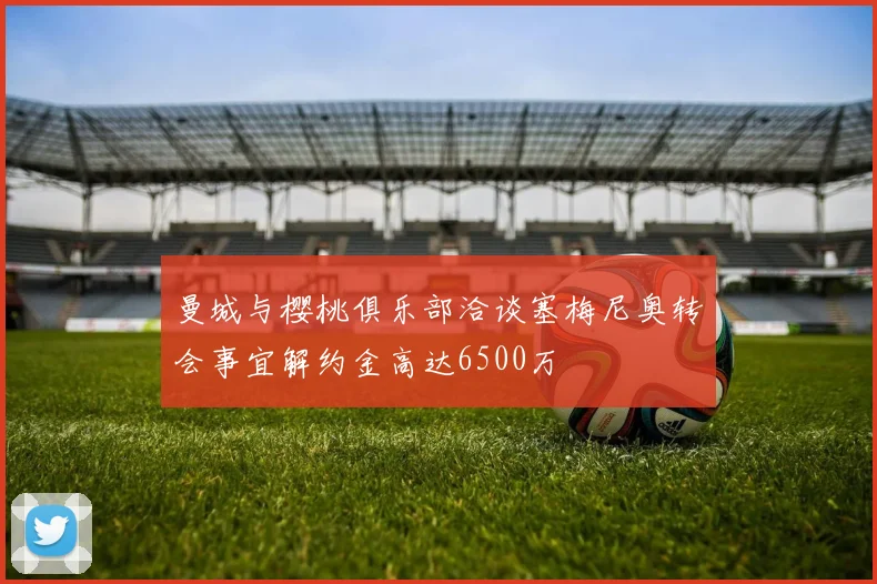 曼城与樱桃俱乐部洽谈塞梅尼奥转会事宜解约金高达6500万