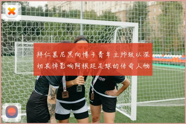 拜仁慕尼黑向博卡青年主帅致以深切哀悼影响阿根廷足球的传奇人物